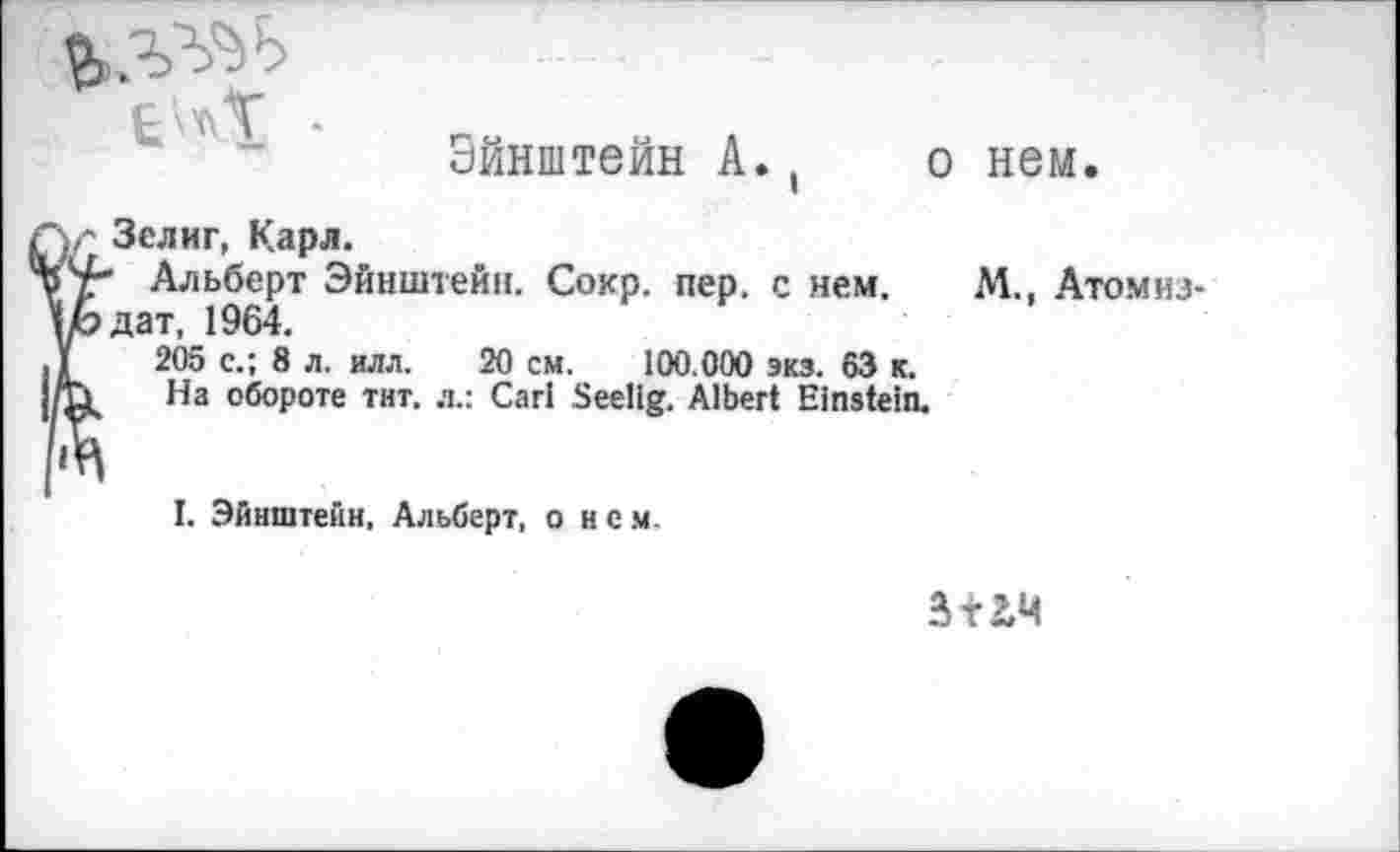 ﻿Эйнштейн А.t
о нем.
С Зелиг, Карл.
Альберт Эйнштейн. Сокр. пер, с нем. дат, 1964.
205 с.; 8 л, илл. 20 см. 100.000 экз. 63 к.
На обороте тит. л.: Carl Seelig. Albert Einstein.
М., Атомиз-
I. Эйнштейн, Альберт, о нем.
